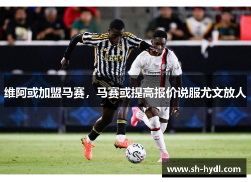 维阿或加盟马赛，马赛或提高报价说服尤文放人